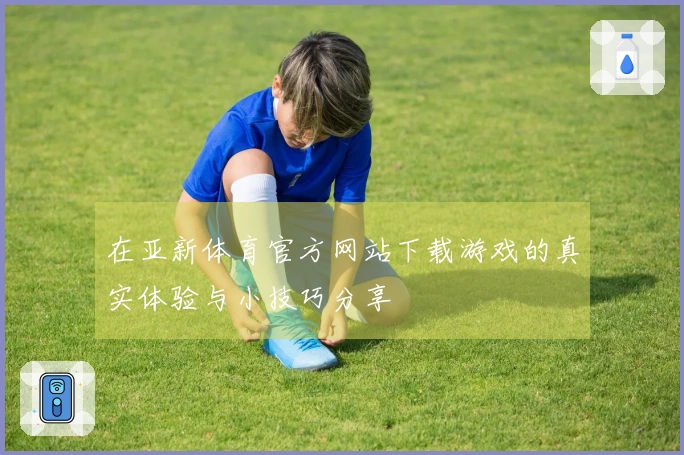 在亚新体育官方网站下载游戏的真实体验与小技巧分享