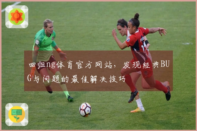 回归ng体育官方网站，发现经典BUG与问题的最佳解决技巧