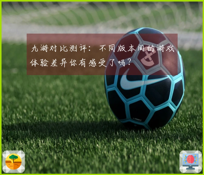 九游对比测评：不同版本间的游戏体验差异你有感受了吗？