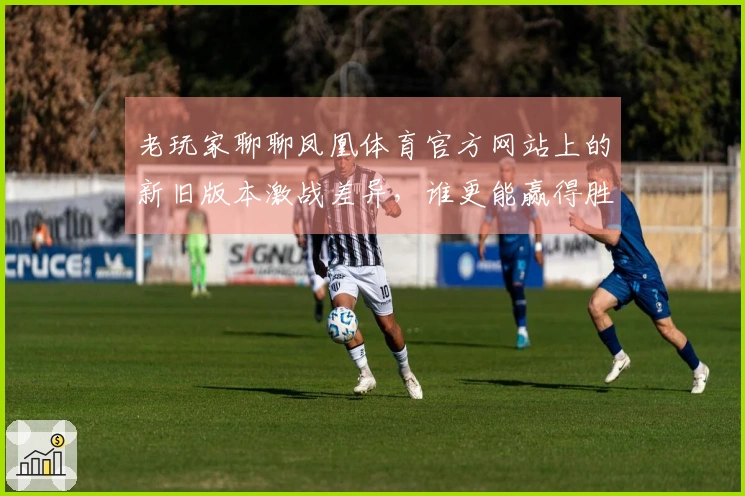 老玩家聊聊凤凰体育官方网站上的新旧版本激战差异，谁更能赢得胜利？