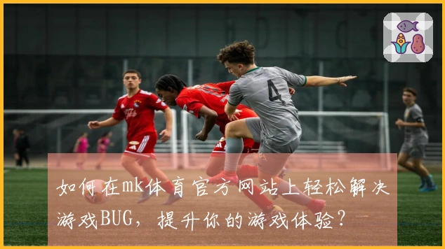 如何在mk体育官方网站上轻松解决游戏BUG，提升你的游戏体验？