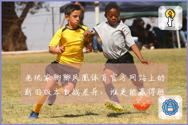 老玩家聊聊凤凰体育官方网站上的新旧版本激战差异，谁更能赢得胜利？