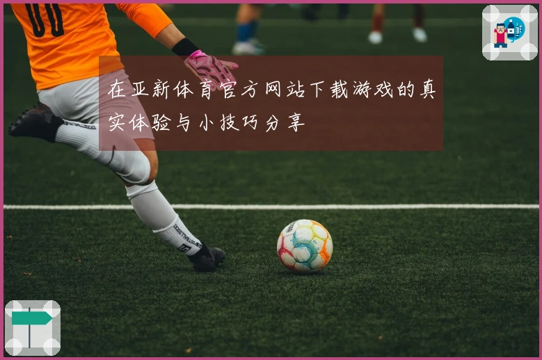 在亚新体育官方网站下载游戏的真实体验与小技巧分享
